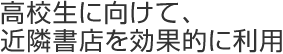 高校生に向けて、近隣書店を効果的に利用