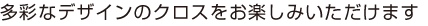 多彩なデザインのクロスをお楽しみいただけます